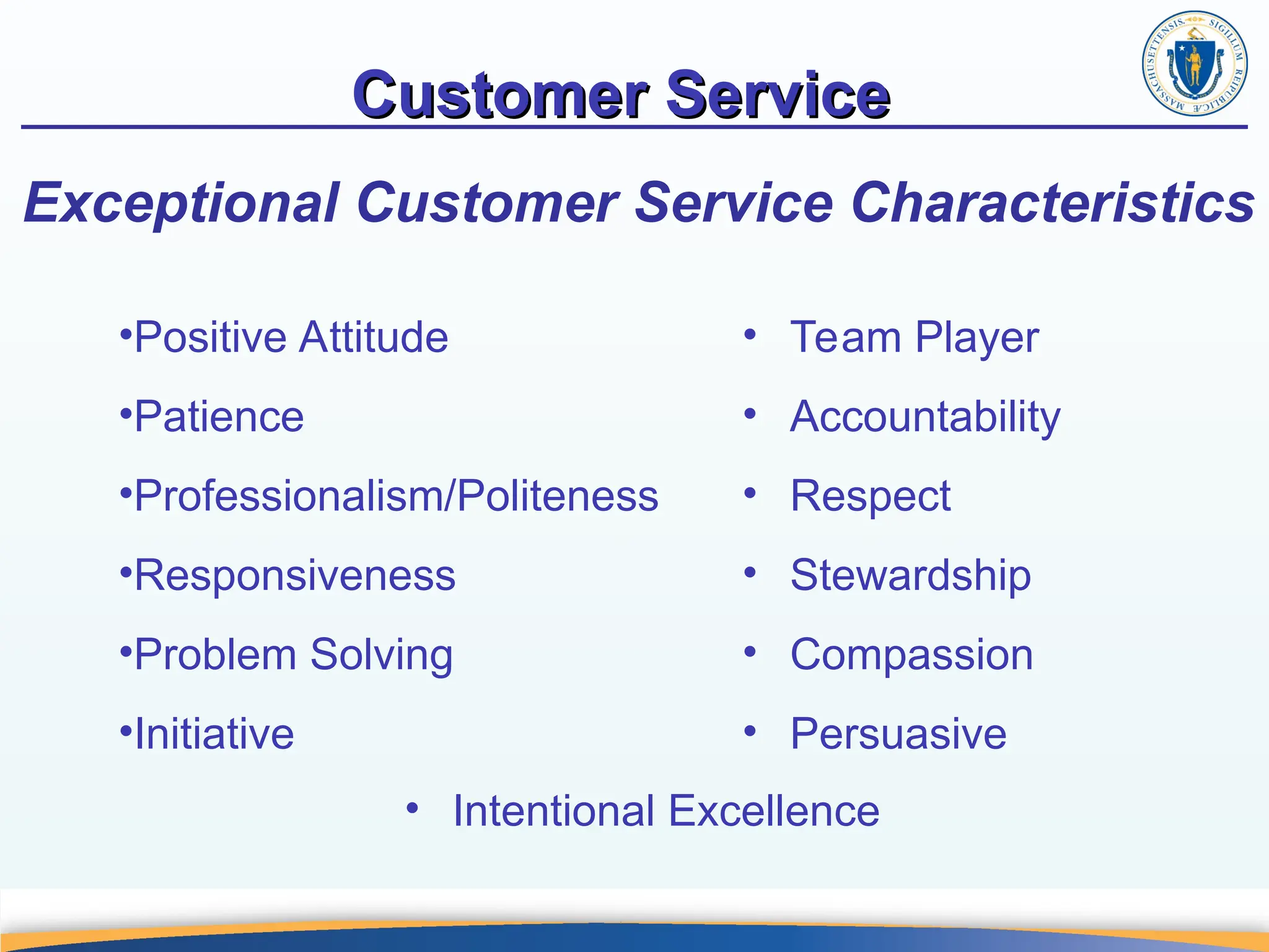 Customer Service
Customer Service
Exceptional Customer Service Characteristics
• Team Player
• Accountability
• Respect
• Stewardship
• Compassion
• Persuasive
•Positive Attitude
•Patience
•Professionalism/Politeness
•Responsiveness
•Problem Solving
•Initiative
• Intentional Excellence
 