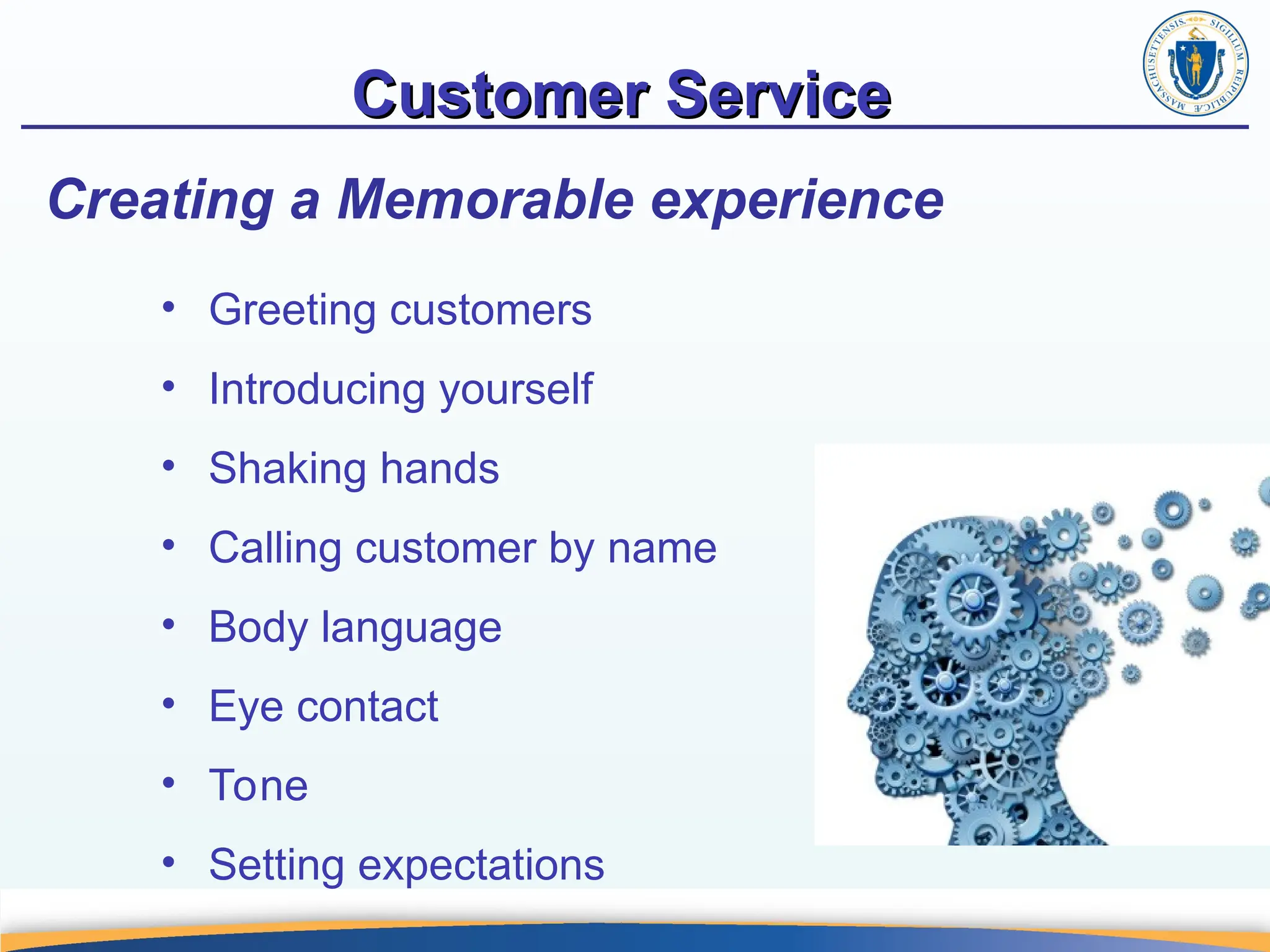 Customer Service
Customer Service
Creating a Memorable experience
• Greeting customers
• Introducing yourself
• Shaking hands
• Calling customer by name
• Body language
• Eye contact
• Tone
• Setting expectations
 