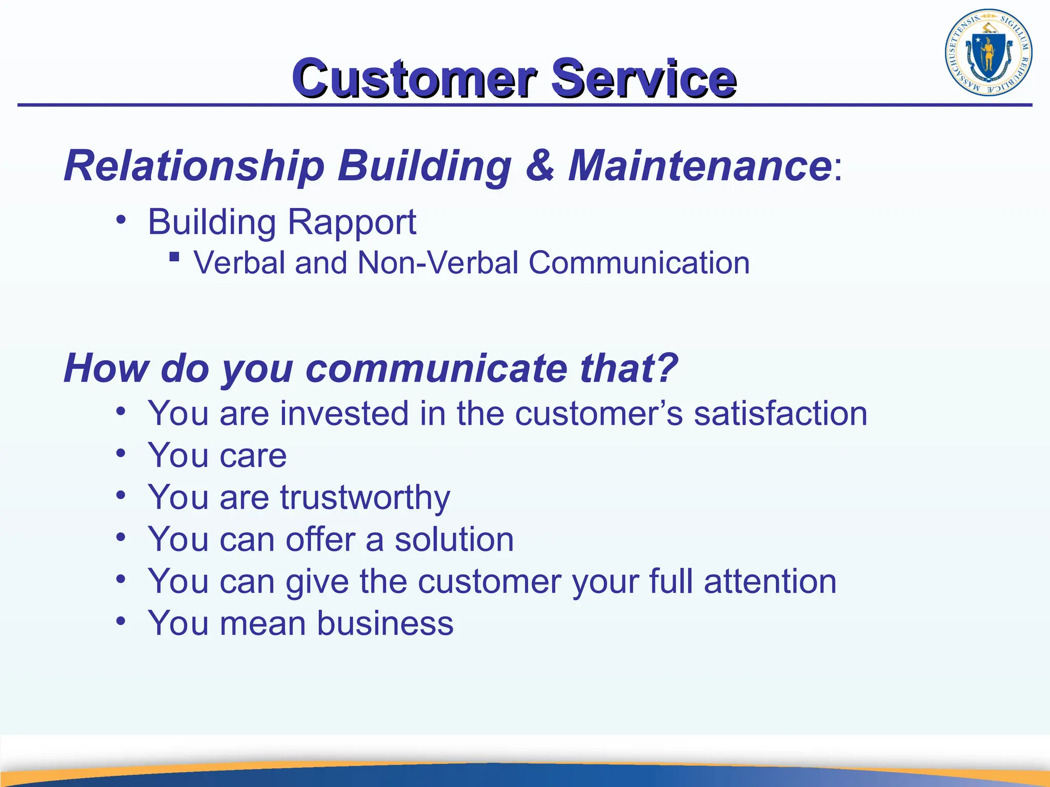 Customer Service
Customer Service
Relationship Building & Maintenance:
• Building Rapport
 Verbal and Non-Verbal Communication
How do you communicate that?
• You are invested in the customer’s satisfaction
• You care
• You are trustworthy
• You can offer a solution
• You can give the customer your full attention
• You mean business
 
