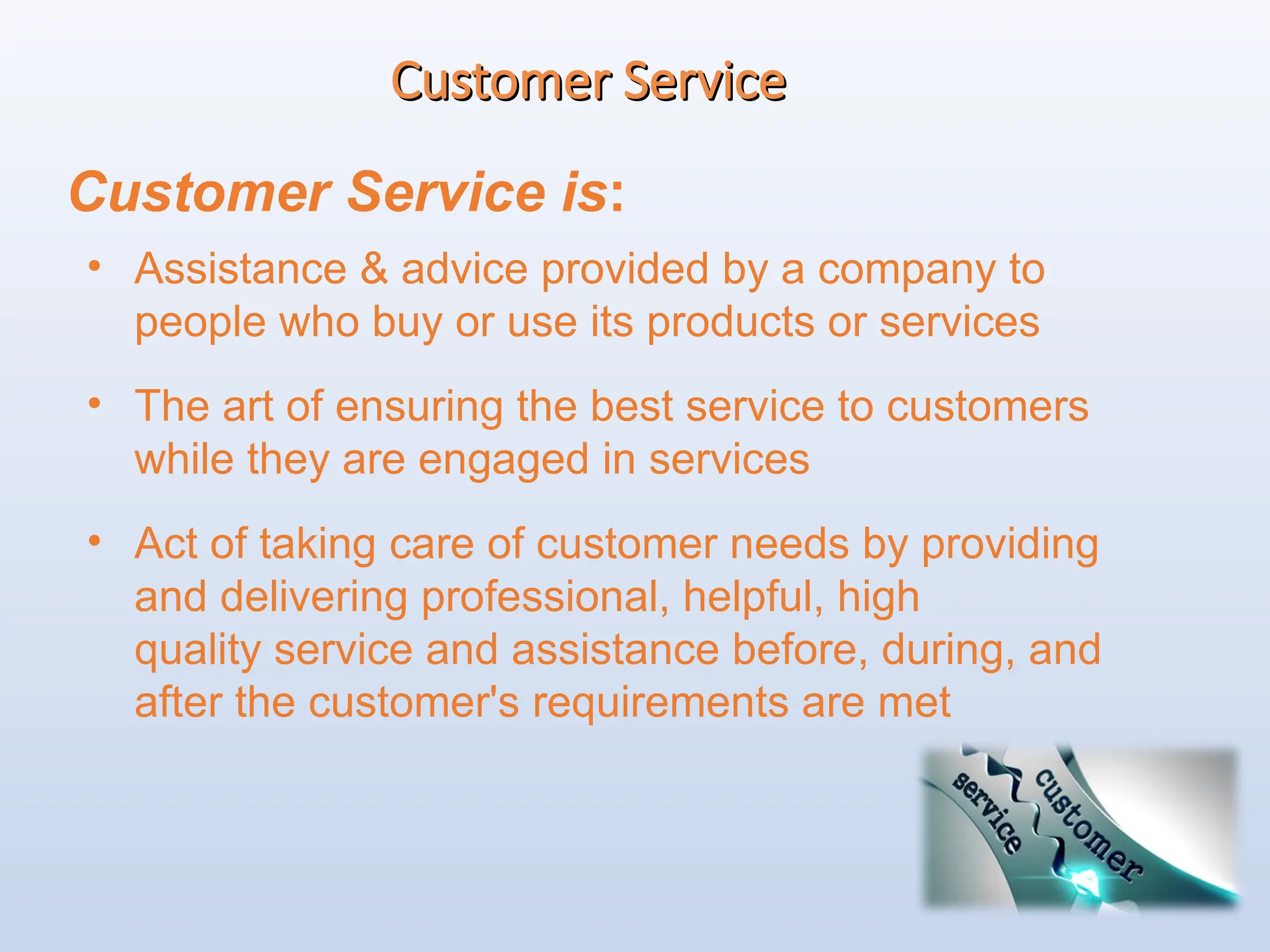 Customer Service
Customer Service
Customer Service is:
• Assistance & advice provided by a company to
people who buy or use its products or services
• The art of ensuring the best service to customers
while they are engaged in services
• Act of taking care of customer needs by providing
and delivering professional, helpful, high
quality service and assistance before, during, and
after the customer's requirements are met
 