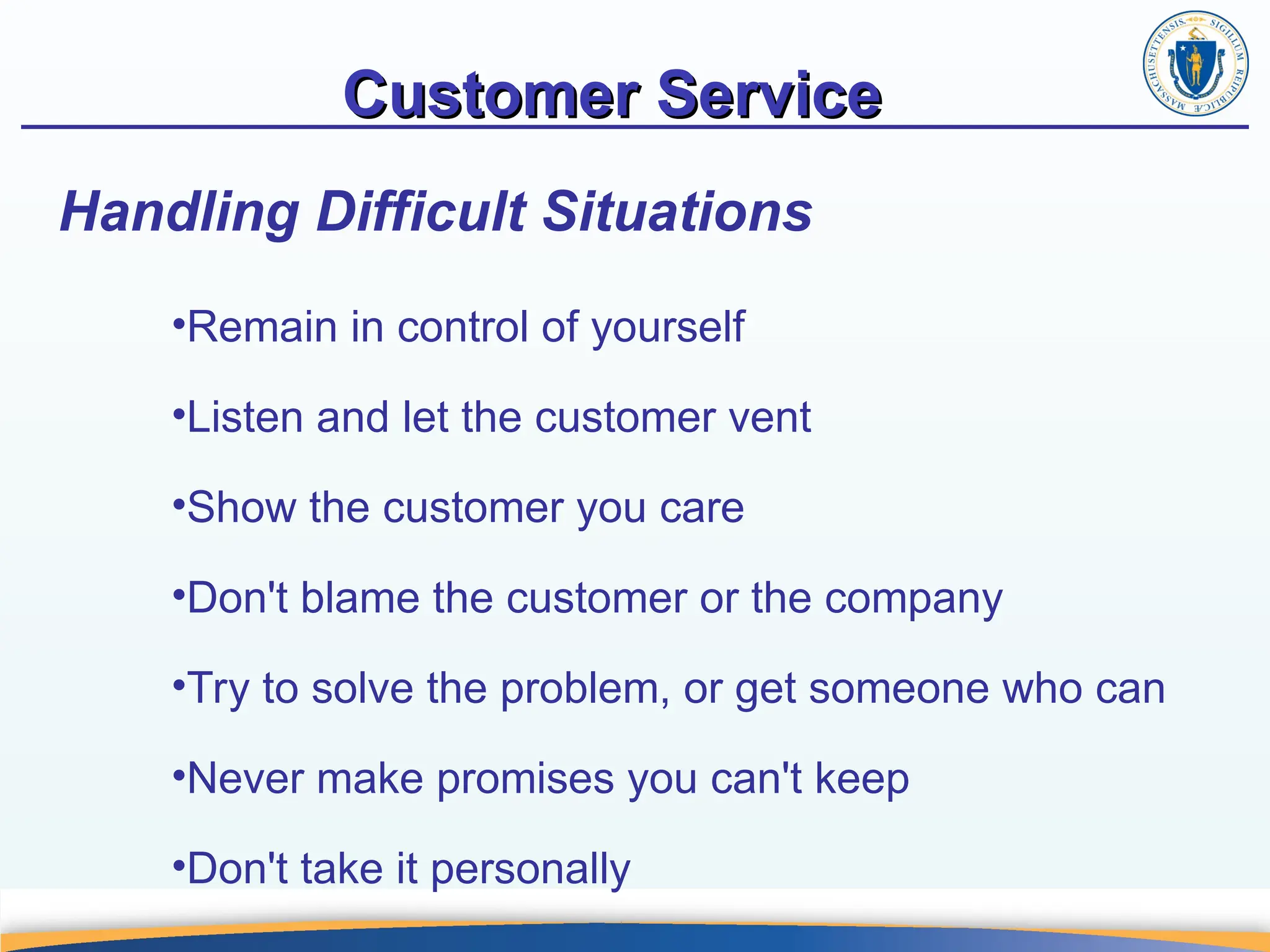 Customer Service
Customer Service
•Remain in control of yourself
•Listen and let the customer vent
•Show the customer you care
•Don't blame the customer or the company
•Try to solve the problem, or get someone who can
•Never make promises you can't keep
•Don't take it personally
Handling Difficult Situations
 