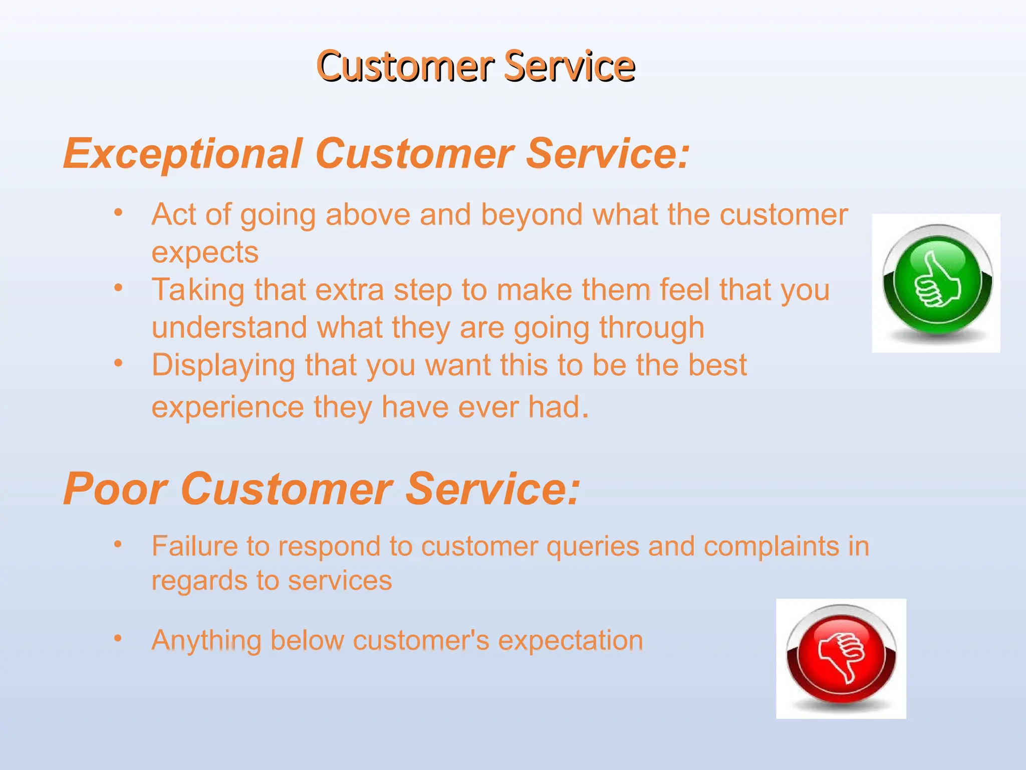 Customer Service
Customer Service
Exceptional Customer Service:
• Act of going above and beyond what the customer
expects
• Taking that extra step to make them feel that you
understand what they are going through
• Displaying that you want this to be the best
experience they have ever had.
Poor Customer Service:
• Failure to respond to customer queries and complaints in
regards to services
• Anything below customer's expectation
 