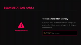 Access Denied
Touching Forbidden Memory
If you try to access an address that doesn't belong to your
program (like NULL or random garbage), the OS kills your
process instantly.
int NUL
L
printf "%d" // CRASH!
SEGMENTATION FAULT
 