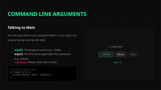 Talking to Main
You can pass data to your program before it runs. argv is an
array of strings sent by the shell.
•
argv[0]: The program name (e.g. ./hello).
•
argv[1]: The first word typed after the command
(e.g., David).
•
argv[argc]: Always NULL (End of list).
// Check if user gave a name
$ ./hello David
argc = 2
0 1 2
COMMAND LINE ARGUMENTS
 
