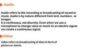 Audio
Audio refers to the recording or broadcasting of sound or
music. Audio is by nature different from text, numbers , or
images.
It is continuous, not discrete. Even when we use a
microphone to change voice or music to an electric signal,
we create a continuous signal
Video
video refers to broadcasting of data in form of
picture or movie.
 