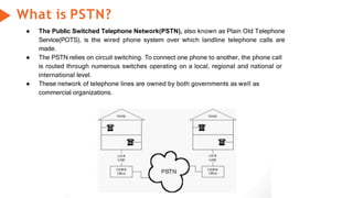 What is PSTN?
● The Public Switched Telephone Network(PSTN), also known as Plain Old Telephone
Service(POTS), is the wired phone system over which landline telephone calls are
made.
● The PSTN relies on circuit switching. To connect one phone to another, the phone call
is routed through numerous switches operating on a local, regional and national or
international level.
● These network of telephone lines are owned by both governments as well as
commercial organizations.
 