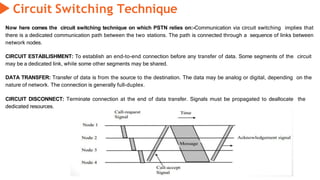 Circuit Switching Technique
Now here comes the circuit switching technique on which PSTN relies on:-Communication via circuit switching implies that
there is a dedicated communication path between the two stations. The path is connected through a sequence of links between
network nodes.
CIRCUIT ESTABLISHMENT: To establish an end-to-end connection before any transfer of data. Some segments of the circuit
may be a dedicated link, while some other segments may be shared.
DATA TRANSFER: Transfer of data is from the source to the destination. The data may be analog or digital, depending on the
nature of network. The connection is generally full-duplex.
CIRCUIT DISCONNECT: Terminate connection at the end of data transfer. Signals must be propagated to deallocate the
dedicated resources.
 