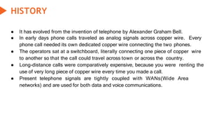 HISTORY
● It has evolved from the invention of telephone by Alexander Graham Bell.
● In early days phone calls traveled as analog signals across copper wire. Every
phone call needed its own dedicated copper wire connecting the two phones.
● The operators sat at a switchboard, literally connecting one piece of copper wire
to another so that the call could travel across town or across the country.
● Long-distance calls were comparatively expensive, because you were renting the
use of very long piece of copper wire every time you made a call.
● Present telephone signals are tightly coupled with WANs(Wide Area
networks) and are used for both data and voice communications.
 