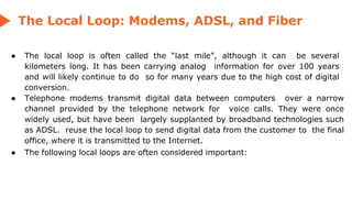 The Local Loop: Modems, ADSL, and Fiber
● The local loop is often called the “last mile”, although it can be several
kilometers long. It has been carrying analog information for over 100 years
and will likely continue to do so for many years due to the high cost of digital
conversion.
● Telephone modems transmit digital data between computers over a narrow
channel provided by the telephone network for voice calls. They were once
widely used, but have been largely supplanted by broadband technologies such
as ADSL. reuse the local loop to send digital data from the customer to the final
office, where it is transmitted to the Internet.
● The following local loops are often considered important:
 