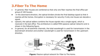 3.Fiber To The Home
● In general, fiber houses are combined so that only one fiber reaches the final office per
group of 100 houses.
● In the downward direction, the optical dividers divide the final desktop signal so that it
reaches all the homes. Encryption is necessary for security if only one house can decode a
signal.
● Upward, the optical adders combine the house signals into a single signal, which is
received in the last office. This architecture is called PON (passive optical network) and is
shown in the following figure.
● In general, for all downlink channels, the total wavelength is used for transmission in the
downstream direction and another wavelength is used for transmission in the upstream
direction.
Figure: Passive optical network for Fiber to The Home.
 