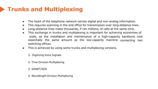 Trunks and Multiplexing
● The heart of the telephone network carries digital and non-analog information.
● This requires scanning in the end office for transmission over long-distance lines.
● Long-distance lines make thousands, if not millions, of calls at the same time.
● This exchange in trunks and multiplexing is important for achieving economies of
connecting
scale, as the installation and maintenance of a high-capacity backbone cost
two
essentially the same amount as the low-capacity mainline
switching offices.
● This is achieved by using some trunks and multiplexing versions.
1. Digitizing Voice Signals
2. Time Division Multiplexing
3. SONET/SDH
4. Wavelength Division Multiplexing
 