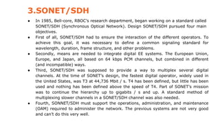 3.SONET/SDH
● In 1985, Bell-core, RBOC’s research department, began working on a standard called
SONET/SDH (Synchronous Optical Network). Design SONET/SDH pursued four main
objectives.
● First of all, SONET/SDH had to ensure the interaction of the different operators. To
achieve this goal, it was necessary to define a common signaling standard for
wavelength, duration, frame structure, and other problems.
● Secondly, means are needed to integrate digital EE systems. The European Union,
Europe, and Japan, all based on 64 kbps PCM channels, but combined in different
(and incompatible) ways.
● Third, SONET/SDH was supposed to provide a way to multiplex several digital
channels. At the time of SONET’s design, the fastest digital operator, widely used in
the United States, was T3 at 44,736 Mbit / s. T4 has been defined, but little has been
used and nothing has been defined above the speed of T4. Part of SONET’s mission
was to continue the hierarchy up to gigabits / s and up. A standard method of
multiplexing slower channels in a SONET/SDH channel was also needed.
● Fourth, SONNET/SDH must support the operations, administration, and maintenance
(OAM) required to administer the network. The previous systems are not very good
and can’t do this very well.
 