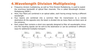 4.Wavelength Division Multiplexing
● Frequency division multiplexing, as well as Time Division Multiplexing, is used to exploit
the enormous bandwidth of optical fiber channels. This is called Wavelength Division
Multiplexing (WDM ).
● Here, four fibers are combined in an optical adder, each having energy having a different
wavelength.
● Four beams are combined into a common fiber for transmission to a remote
destination.At the opposite end, the beam is divided into as many fibers as there were at
the entrance.
● Each output fiber contains a short core specially designed to filter all wavelengths minus
one.The resulting signals can be sent to the destination or can be combined in different
ways for additional multiplex transport.
 