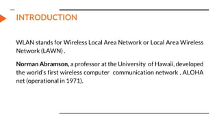 INTRODUCTION
WLAN stands for Wireless Local Area Network or Local Area Wireless
Network (LAWN) .
Norman Abramson, a professor at the University of Hawaii, developed
the world’s first wireless computer communication network , ALOHA
net (operational in 1971).
 