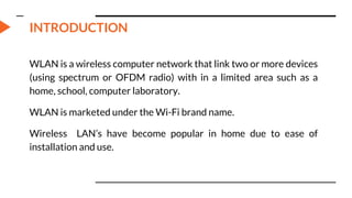 INTRODUCTION
WLAN is a wireless computer network that link two or more devices
(using spectrum or OFDM radio) with in a limited area such as a
home, school, computer laboratory.
WLAN is marketed under the Wi-Fi brand name.
Wireless LAN’s have become popular in home due to ease of
installation and use.
 