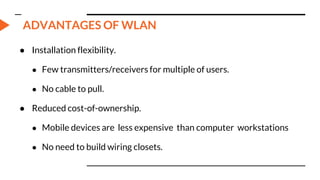 ADVANTAGES OF WLAN
● Installation flexibility.
● Few transmitters/receivers for multiple of users.
● No cable to pull.
● Reduced cost-of-ownership.
● Mobile devices are less expensive than computer workstations
● No need to build wiring closets.
 