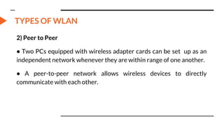 TYPES OF WLAN
2) Peer to Peer
• Two PCs equipped with wireless adapter cards can be set up as an
independent network whenever they are within range of one another.
• A peer-to-peer network allows wireless devices to directly
communicate with each other.
 