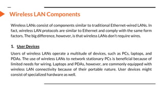 Wireless LAN Components
Wireless LANs consist of components similar to traditional Ethernet-wired LANs. In
fact, wireless LAN protocols are similar to Ethernet and comply with the same form
factors. The big difference, however, is that wireless LANs don't require wires.
1. User Devices
Users of wireless LANs operate a multitude of devices, such as PCs, laptops, and
PDAs. The use of wireless LANs to network stationary PCs is beneficial because of
limited needs for wiring. Laptops and PDAs, however, are commonly equipped with
wireless LAN connectivity because of their portable nature. User devices might
consist of specialized hardware as well.
 