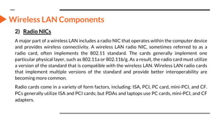 Wireless LAN Components
2) Radio NICs
A major part of a wireless LAN includes a radio NIC that operates within the computer device
and provides wireless connectivity. A wireless LAN radio NIC, sometimes referred to as a
radio card, often implements the 802.11 standard. The cards generally implement one
particular physical layer, such as 802.11a or 802.11b/g. As a result, the radio card must utilize
a version of the standard that is compatible with the wireless LAN. Wireless LAN radio cards
that implement multiple versions of the standard and provide better interoperability are
becoming more common.
Radio cards come in a variety of form factors, including: ISA, PCI, PC card, mini-PCI, and CF.
PCs generally utilize ISA and PCI cards; but PDAs and laptops use PC cards, mini-PCI, and CF
adapters.
 