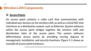 Wireless LAN Components
3) Access Points
An access point contains a radio card that communicates with
individual user devices on the wireless LAN, as well as a wired NIC that
interfaces to a distribution system, such as Ethernet. System software
within the access point bridges together the wireless LAN and
distribution sides of the access point. The system software
differentiates access points by providing varying degrees of
management, installation, and security functions. Figure 5-1 shows an
example of access-point hardware.
 