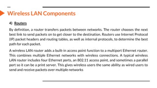 Wireless LAN Components
4) Routers
By definition, a router transfers packets between networks. The router chooses the next
best link to send packets on to get closer to the destination. Routers use Internet Protocol
(IP) packet headers and routing tables, as well as internal protocols, to determine the best
path for each packet.
A wireless LAN router adds a built-in access point function to a multiport Ethernet router.
This combines multiple Ethernet networks with wireless connections. A typical wireless
LAN router includes four Ethernet ports, an 802.11 access point, and sometimes a parallel
port so it can be a print server. This gives wireless users the same ability as wired users to
send and receive packets over multiple networks
 