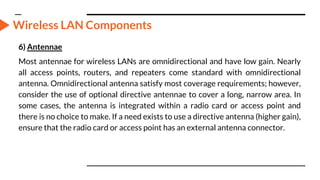 Wireless LAN Components
6) Antennae
Most antennae for wireless LANs are omnidirectional and have low gain. Nearly
all access points, routers, and repeaters come standard with omnidirectional
antenna. Omnidirectional antenna satisfy most coverage requirements; however,
consider the use of optional directive antennae to cover a long, narrow area. In
some cases, the antenna is integrated within a radio card or access point and
there is no choice to make. If a need exists to use a directive antenna (higher gain),
ensure that the radio card or access point has an external antenna connector.
 