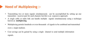Need of Multiplexing :-
• Transmitting two or more signals simultaneously can be accomplished by setting up one
transmitter- receiver pair for each channel, but this is an expensive approach.
• A single cable or radio link can handle multiple signals simultaneously using a technique
known as multiplexing.
• Multiplexing permits hundreds or even thousands of signals to be combined and transmitted
over a single medium.
• Cost savings can be gained by using a single channel to send multiple information
signals.
 