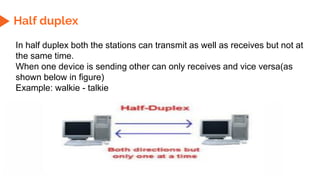 Half duplex
In half duplex both the stations can transmit as well as receives but not at
the same time.
When one device is sending other can only receives and vice versa(as
shown below in figure)
Example: walkie - talkie
 