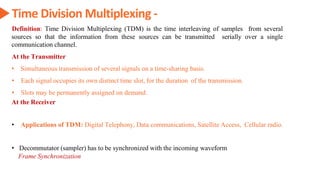 Time Division Multiplexing -
Definition: Time Division Multiplexing (TDM) is the time interleaving of samples from several
sources so that the information from these sources can be transmitted serially over a single
communication channel.
At the Transmitter
• Simultaneous transmission of several signals on a time-sharing basis.
• Each signal occupies its own distinct time slot, for the duration of the transmission.
• Slots may be permanently assigned on demand.
At the Receiver
• Decommutator (sampler) has to be synchronized with the incoming waveform
Frame Synchronization
• Applications of TDM: Digital Telephony, Data communications, Satellite Access, Cellular radio.
 