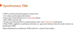 Synchronous TDM
• TDM is a broad concept that appears in many forms
• It is widely used throughout the Internet
• Figure shows items being sent in a round-robin fashion
• Most TDMs work this way
• No gap occurs between bits if a communication system uses synchronous transmission.
• When TDM is applied to synchronous networks, no gap occurs between items; the result is known as
Synchronous TDM
•Figure illustrates how synchronous TDM works for a system of four senders.
 