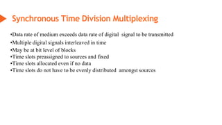 •Data rate of medium exceeds data rate of digital signal to be transmitted
•Multiple digital signals interleaved in time
•May be at bit level of blocks
•Time slots preassigned to sources and fixed
•Time slots allocated even if no data
•Time slots do not have to be evenly distributed amongst sources
Synchronous Time Division Multiplexing
 