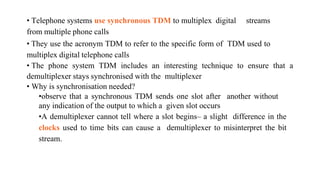 • Telephone systems use synchronous TDM to multiplex digital streams
from multiple phone calls
• They use the acronym TDM to refer to the specific form of TDM used to
multiplex digital telephone calls
• The phone system TDM includes an interesting technique to ensure that a
demultiplexer stays synchronised with the multiplexer
• Why is synchronisation needed?
•observe that a synchronous TDM sends one slot after another without
any indication of the output to which a given slot occurs
•A demultiplexer cannot tell where a slot begins– a slight difference in the
clocks used to time bits can cause a demultiplexer to misinterpret the bit
stream.
 