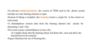 •To prevent misinterpretation, the version of TDM used in the phone system
includes an extra framing channel as input
•Instead of taking a complete slot, framing inserts a single bit in the stream on
each round
•A demultiplexer extracts data from the framing channel and checks for
alternating 0 and 1 bits
•If an error causes a demultiplexer to lose a bit
•it is highly likely that the framing check will detect the error and allow the
transmission to be restarted
•Figure illustrates the use of framing bits
 