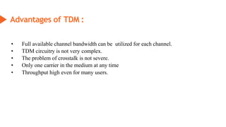 Advantages of TDM :
• Full available channel bandwidth can be utilized for each channel.
• TDM circuitry is not very complex.
• The problem of crosstalk is not severe.
• Only one carrier in the medium at any time
• Throughput high even for many users.
 