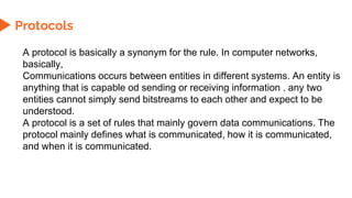 Protocols
A protocol is basically a synonym for the rule. In computer networks,
basically,
Communications occurs between entities in different systems. An entity is
anything that is capable od sending or receiving information . any two
entities cannot simply send bitstreams to each other and expect to be
understood.
A protocol is a set of rules that mainly govern data communications. The
protocol mainly defines what is communicated, how it is communicated,
and when it is communicated.
 