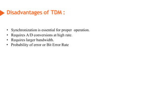 Disadvantages of TDM :
• Synchronization is essential for proper operation.
• Requires A/D conversions at high rate.
• Requires larger bandwidth.
• Probability of error or Bit Error Rate
 