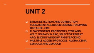 UNIT 2
 ERROR DETECTION AND CORRECTION –
FUNDAMENTALS, BLOCK CODING , HAMMING
DISTANCE , CRC
 FLOW CONTROL PROTOCOLS ,STOP AND
WAIT, GO BACK N ARQ, SELECTIVE REPEAT
ARQ, SLIDING WINDOW, PIGGYBACKING
 MULTIPLE ACCESS PROTOCOL- ALOHA, CSMA,
CSMA/CA AND CSMA/CD
 