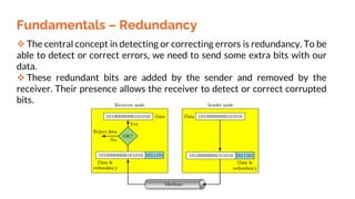 Fundamentals – Redundancy
 The central concept in detecting or correcting errors is redundancy. To be
able to detect or correct errors, we need to send some extra bits with our
data.
 These redundant bits are added by the sender and removed by the
receiver. Their presence allows the receiver to detect or correct corrupted
bits.
 