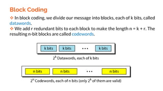 Block Coding
 In block coding, we divide our message into blocks, each of k bits, called
datawords.
 We add r redundant bits to each block to make the length n = k + r. The
resulting n-bit blocks are called codewords.
 