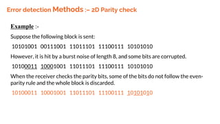 Error detection Methods :– 2D Parity check
Example :-
Suppose the following block is sent:
10101001 00111001 11011101 11100111 10101010
However, it is hit by a burst noise of length 8, and some bits are corrupted.
10100011 10001001 11011101 11100111 10101010
When the receiver checks the parity bits, some of the bits do not follow the even-
parity rule and the whole block is discarded.
10100011 10001001 11011101 11100111 10101010
 