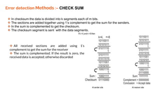 Error detection Methods :– CHECK SUM
 In checksum the data is divided into k segments each of m bits.
 The sections are added together using 1’s complement to get the sum for the senders.
 In the sum is complemented to get the checksum.
 The checksum segment is sent with the data segments.
 All received sections are added using 1’s
complement to get the sum for the receiver
 The sum is complemented. If the result is zero, the
received data is accepted; otherwise discarded
 
