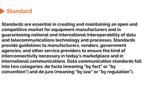 Standard
Standards are essential in creating and maintaining an open and
competitive market for equipment manufacturers and in
guaranteeing national and international interoperability of data
and telecommunications technology and processes. Standards
provide guidelines to manufacturers, vendors, government
agencies, and other service providers to ensure the kind of
interconnectivity necessary in today's marketplace and in
international communications. Data communication standards fall
into two categories: de facto (meaning "by fact" or "by
convention") and de jure (meaning "by law" or "by regulation").
 