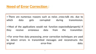 Need of Error Correction :
> There are numerous reasons such as noise , cross-talk etc. due to
which data gets corrupted during transmission.
> Most of the applications would not function expectedly(properly) if
they receive erroneous data from the transmitter.
> For error-free data processing , error correction techniques are used
to detect errors in transmitted messages and reconstructs the
original error-free data.
.
 