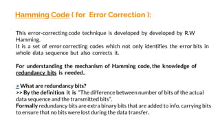 Hamming Code ( for Error Correction ):
This error-correcting code technique is developed by developed by R.W
Hamming.
It is a set of error correcting codes which not only identifies the error bits in
whole data sequence but also corrects it.
For understanding the mechanism of Hamming code, the knowledge of
redundancy bits is needed..
> What are redundancy bits?
>> By the definition it is “The difference between number of bits of the actual
data sequence and the transmitted bits”.
Formally redundancy bits are extra binary bits that are added to info. carrying bits
to ensure that no bits were lost during the data transfer.
 