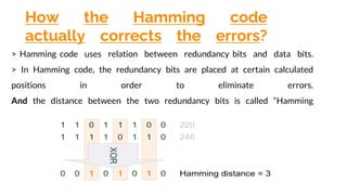 How the Hamming code
actually corrects the errors?
> Hamming code uses relation between redundancy bits and data bits.
> In Hamming code, the redundancy bits are placed at certain calculated
positions in order to eliminate errors.
And the distance between the two redundancy bits is called “Hamming
distance”.
 