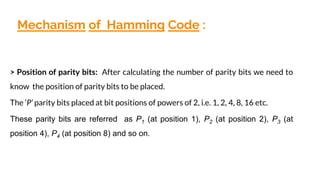 Mechanism of Hamming Code :
> Position of parity bits: After calculating the number of parity bits we need to
know the position of parity bits to be placed.
The ’P’ parity bits placed at bit positions of powers of 2, i.e. 1, 2, 4, 8, 16 etc.
These parity bits are referred as P1 (at position 1), P2 (at position 2), P3 (at
position 4), P4 (at position 8) and so on.
 