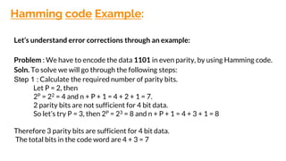 Hamming code Example:
Let’s understand error corrections through an example:
Problem : We have to encode the data 1101 in even parity, by using Hamming code.
Soln. To solve we will go through the following steps:
Step 1 : Calculate the required number of parity bits.
Let P = 2, then
2P = 22 = 4 and n + P + 1 = 4 + 2 + 1 = 7.
2 parity bits are not sufficient for 4 bit data.
So let’s try P = 3, then 2P = 23 = 8 and n + P + 1 = 4 + 3 + 1 = 8
Therefore 3 parity bits are sufficient for 4 bit data.
The total bits in the code word are 4 + 3 = 7
 