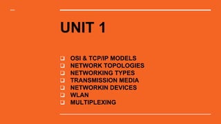 UNIT 1
 OSI & TCP/IP MODELS
 NETWORK TOPOLOGIES
 NETWORKING TYPES
 TRANSMISSION MEDIA
 NETWORKIN DEVICES
 WLAN
 MULTIPLEXING
 
