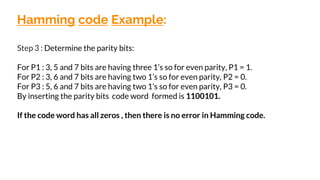 Hamming code Example:
Step 3 : Determine the parity bits:
For P1 : 3, 5 and 7 bits are having three 1’s so for even parity, P1 = 1.
For P2 : 3, 6 and 7 bits are having two 1’s so for even parity, P2 = 0.
For P3 : 5, 6 and 7 bits are having two 1’s so for even parity, P3 = 0.
By inserting the parity bits code word formed is 1100101.
If the code word has all zeros , then there is no error in Hamming code.
 