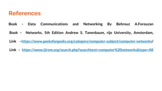 References
Book - Data Communications and Networking By Behrouz A.Forouzan
Book – Networks, 5th Edition Andrew S. Tanenbaum, rije University, Amsterdam,
Link –https://www.geeksforgeeks.org/category/computer-subject/computer-networks/
Link - https://www.ijirem.org/search.php?searchtext=computer%20networks&type=All
 